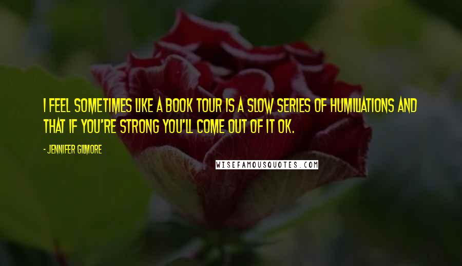 Jennifer Gilmore Quotes: I feel sometimes like a book tour is a slow series of humiliations and that if you're strong you'll come out of it OK.