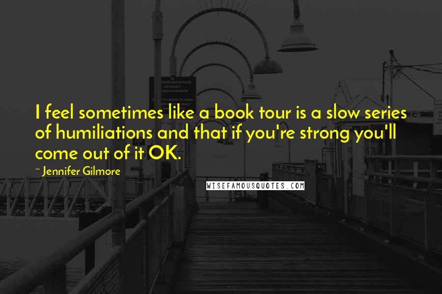 Jennifer Gilmore Quotes: I feel sometimes like a book tour is a slow series of humiliations and that if you're strong you'll come out of it OK.