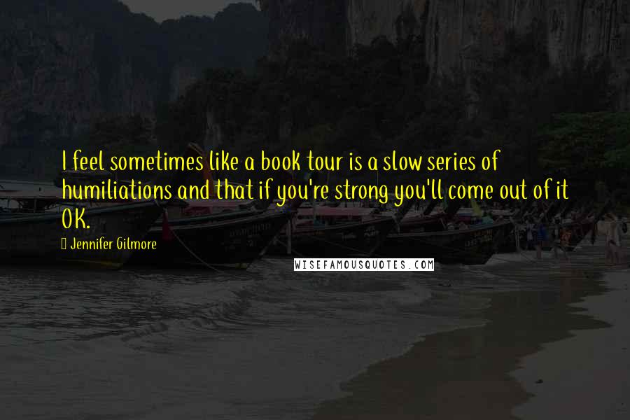 Jennifer Gilmore Quotes: I feel sometimes like a book tour is a slow series of humiliations and that if you're strong you'll come out of it OK.