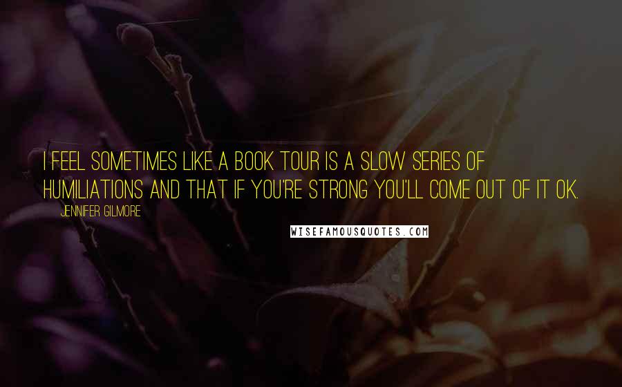 Jennifer Gilmore Quotes: I feel sometimes like a book tour is a slow series of humiliations and that if you're strong you'll come out of it OK.