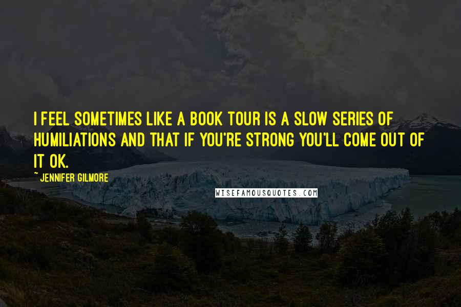 Jennifer Gilmore Quotes: I feel sometimes like a book tour is a slow series of humiliations and that if you're strong you'll come out of it OK.