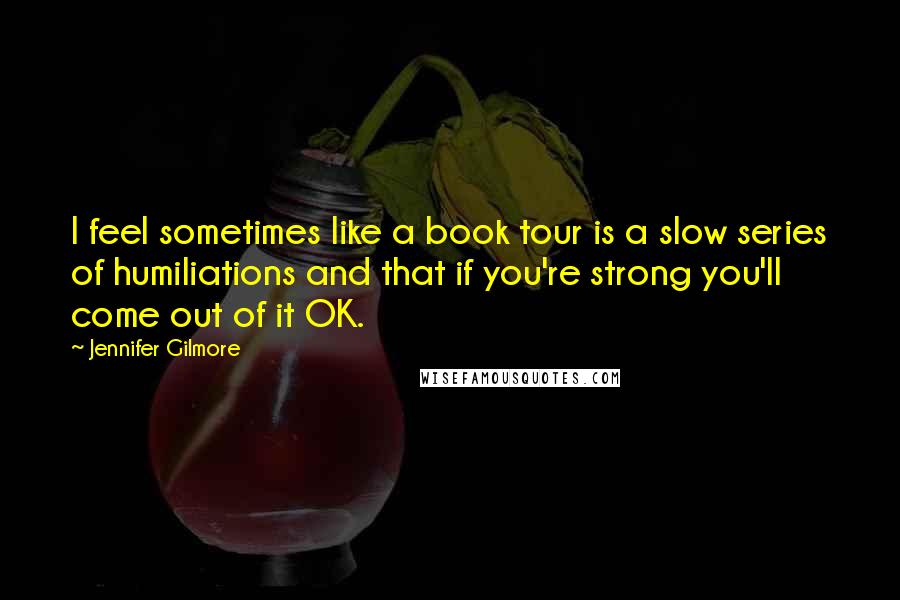 Jennifer Gilmore Quotes: I feel sometimes like a book tour is a slow series of humiliations and that if you're strong you'll come out of it OK.