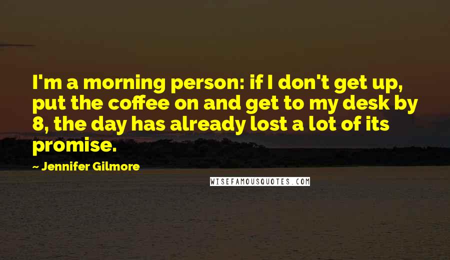 Jennifer Gilmore Quotes: I'm a morning person: if I don't get up, put the coffee on and get to my desk by 8, the day has already lost a lot of its promise.