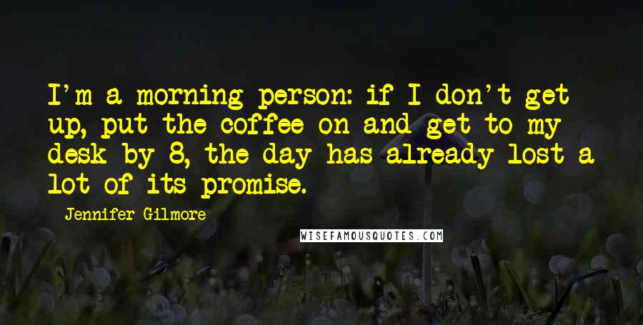 Jennifer Gilmore Quotes: I'm a morning person: if I don't get up, put the coffee on and get to my desk by 8, the day has already lost a lot of its promise.
