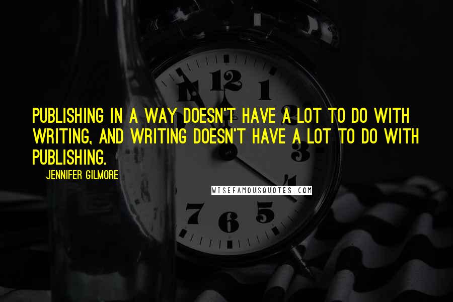 Jennifer Gilmore Quotes: Publishing in a way doesn't have a lot to do with writing, and writing doesn't have a lot to do with publishing.