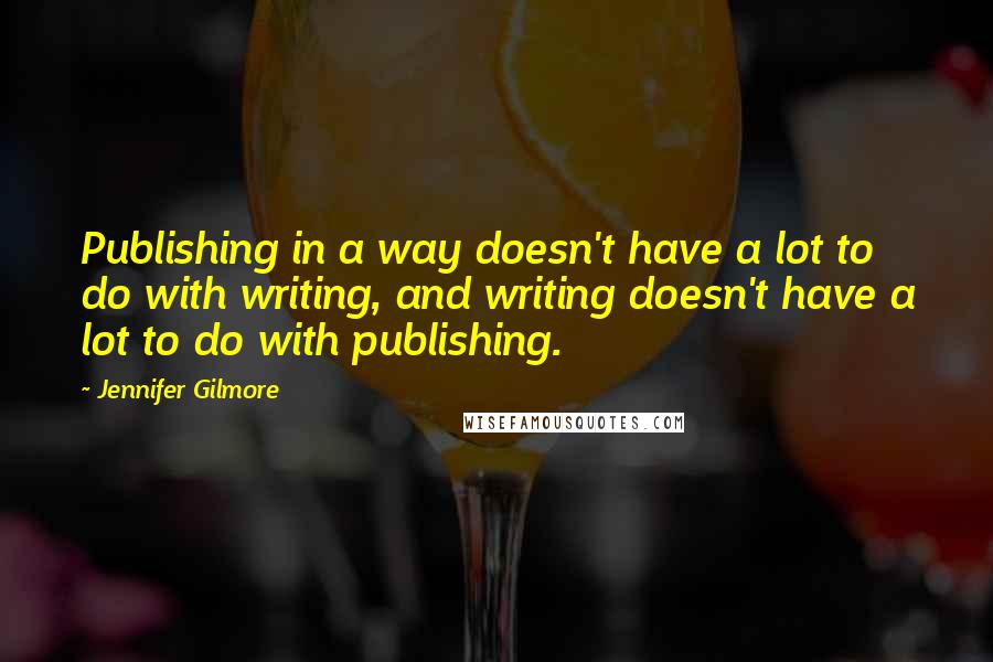 Jennifer Gilmore Quotes: Publishing in a way doesn't have a lot to do with writing, and writing doesn't have a lot to do with publishing.