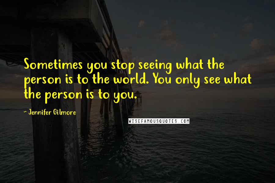 Jennifer Gilmore Quotes: Sometimes you stop seeing what the person is to the world. You only see what the person is to you.