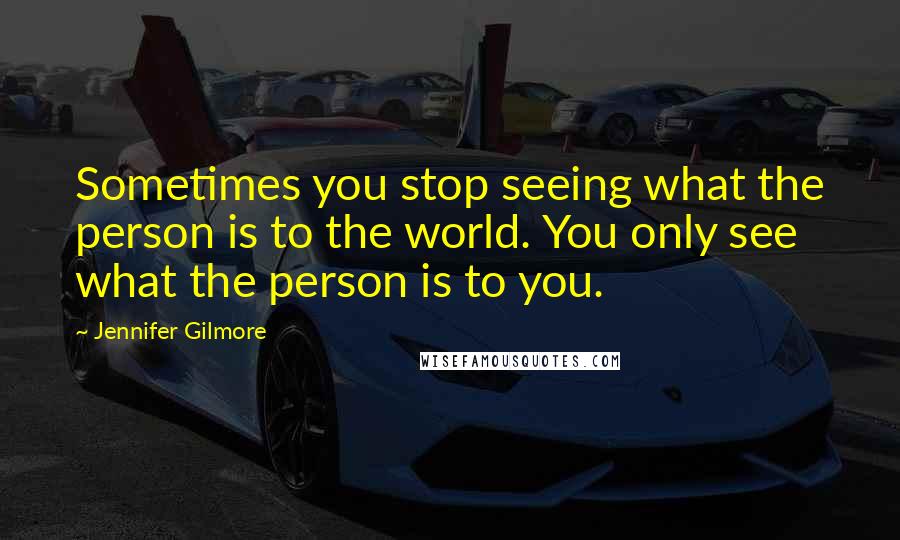 Jennifer Gilmore Quotes: Sometimes you stop seeing what the person is to the world. You only see what the person is to you.