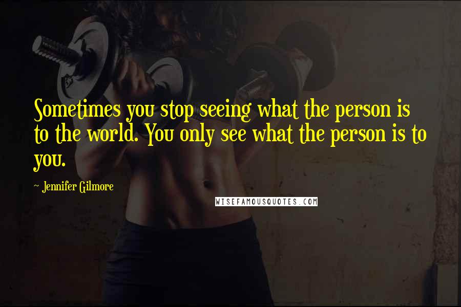 Jennifer Gilmore Quotes: Sometimes you stop seeing what the person is to the world. You only see what the person is to you.