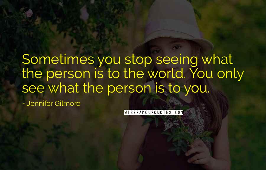 Jennifer Gilmore Quotes: Sometimes you stop seeing what the person is to the world. You only see what the person is to you.