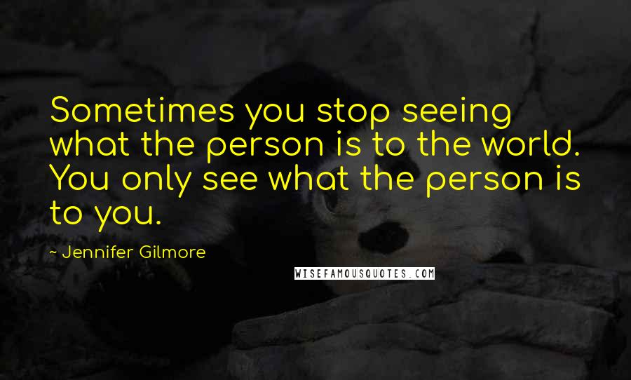Jennifer Gilmore Quotes: Sometimes you stop seeing what the person is to the world. You only see what the person is to you.
