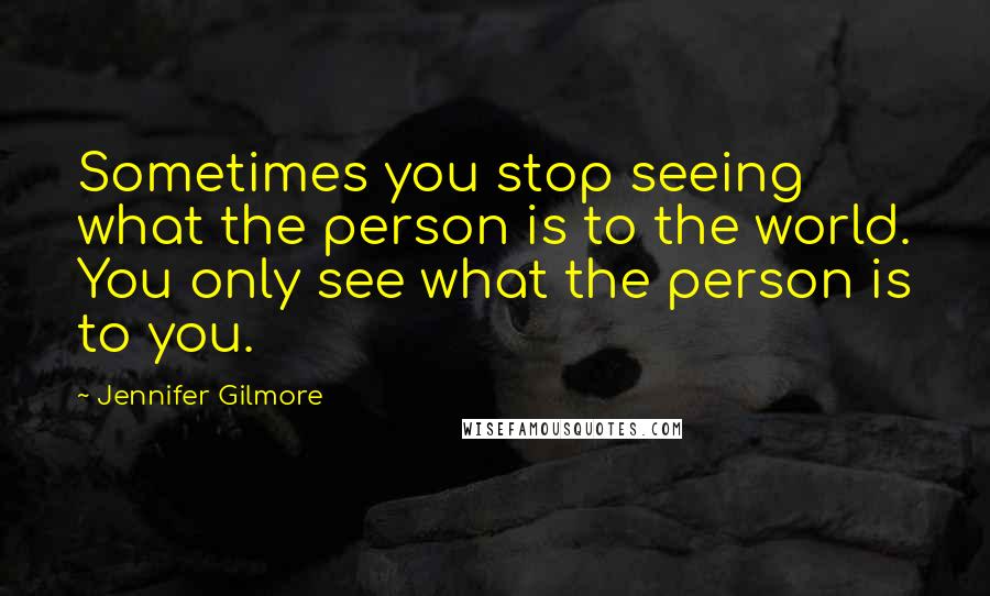 Jennifer Gilmore Quotes: Sometimes you stop seeing what the person is to the world. You only see what the person is to you.