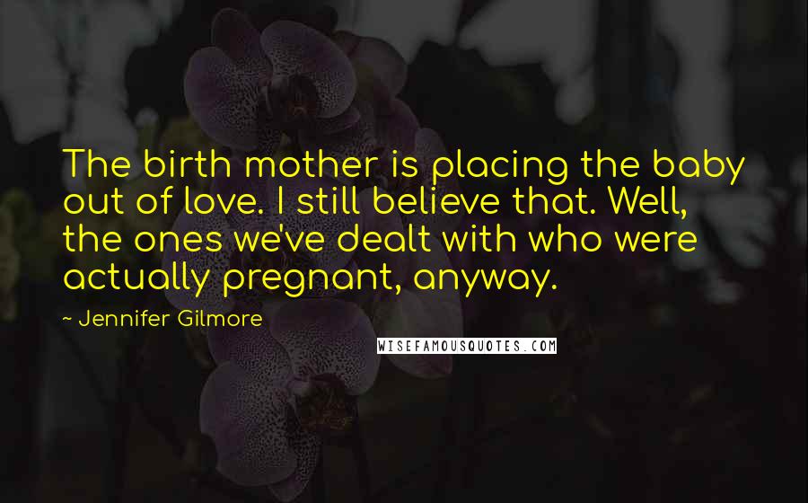 Jennifer Gilmore Quotes: The birth mother is placing the baby out of love. I still believe that. Well, the ones we've dealt with who were actually pregnant, anyway.