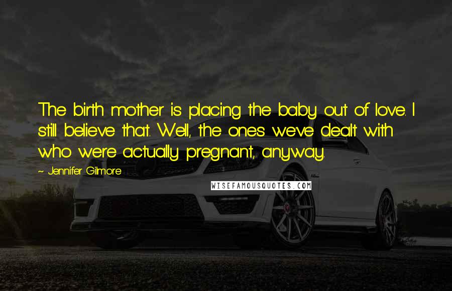 Jennifer Gilmore Quotes: The birth mother is placing the baby out of love. I still believe that. Well, the ones we've dealt with who were actually pregnant, anyway.