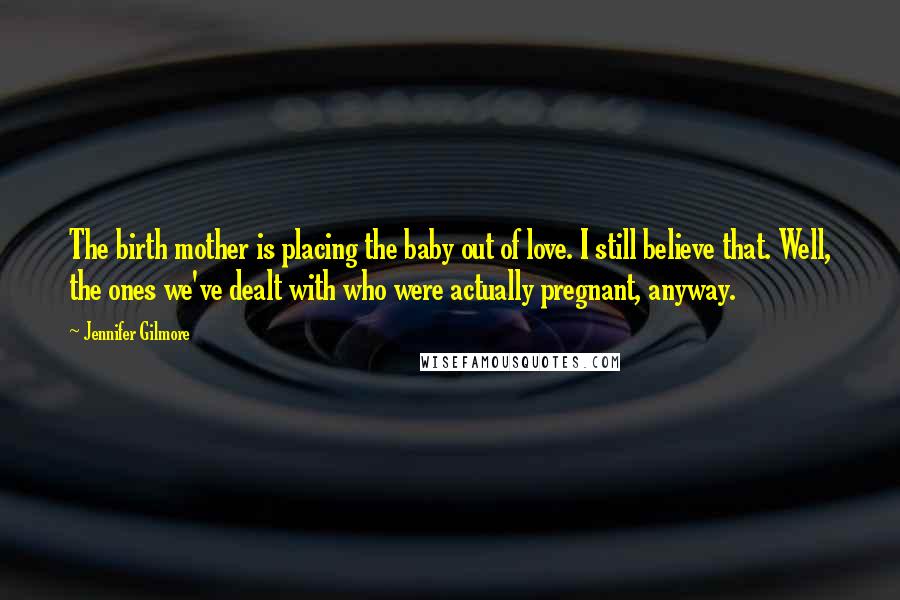 Jennifer Gilmore Quotes: The birth mother is placing the baby out of love. I still believe that. Well, the ones we've dealt with who were actually pregnant, anyway.