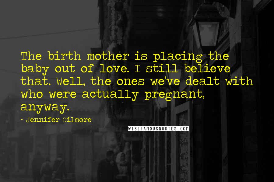 Jennifer Gilmore Quotes: The birth mother is placing the baby out of love. I still believe that. Well, the ones we've dealt with who were actually pregnant, anyway.