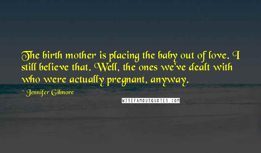 Jennifer Gilmore Quotes: The birth mother is placing the baby out of love. I still believe that. Well, the ones we've dealt with who were actually pregnant, anyway.