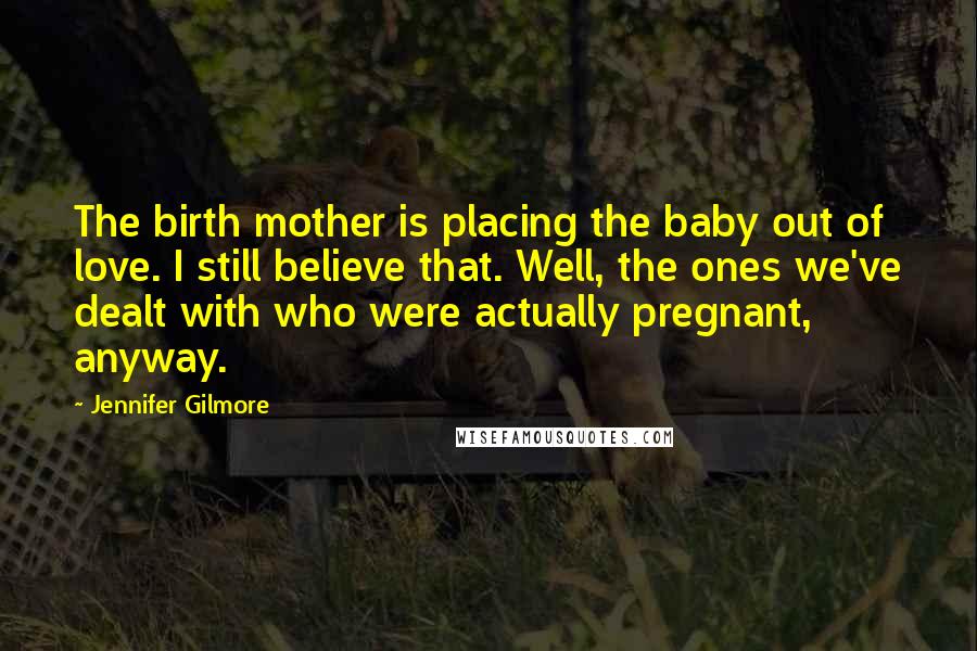 Jennifer Gilmore Quotes: The birth mother is placing the baby out of love. I still believe that. Well, the ones we've dealt with who were actually pregnant, anyway.