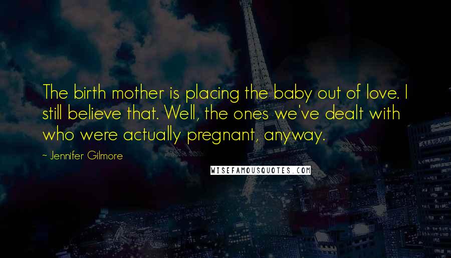 Jennifer Gilmore Quotes: The birth mother is placing the baby out of love. I still believe that. Well, the ones we've dealt with who were actually pregnant, anyway.