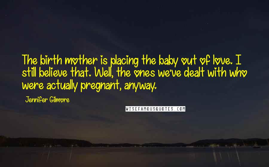 Jennifer Gilmore Quotes: The birth mother is placing the baby out of love. I still believe that. Well, the ones we've dealt with who were actually pregnant, anyway.