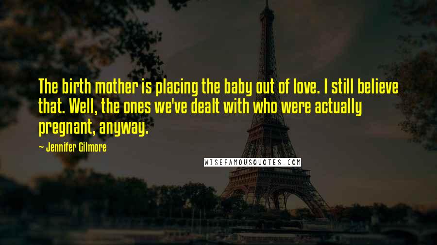 Jennifer Gilmore Quotes: The birth mother is placing the baby out of love. I still believe that. Well, the ones we've dealt with who were actually pregnant, anyway.