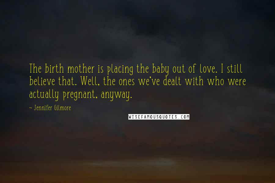 Jennifer Gilmore Quotes: The birth mother is placing the baby out of love. I still believe that. Well, the ones we've dealt with who were actually pregnant, anyway.