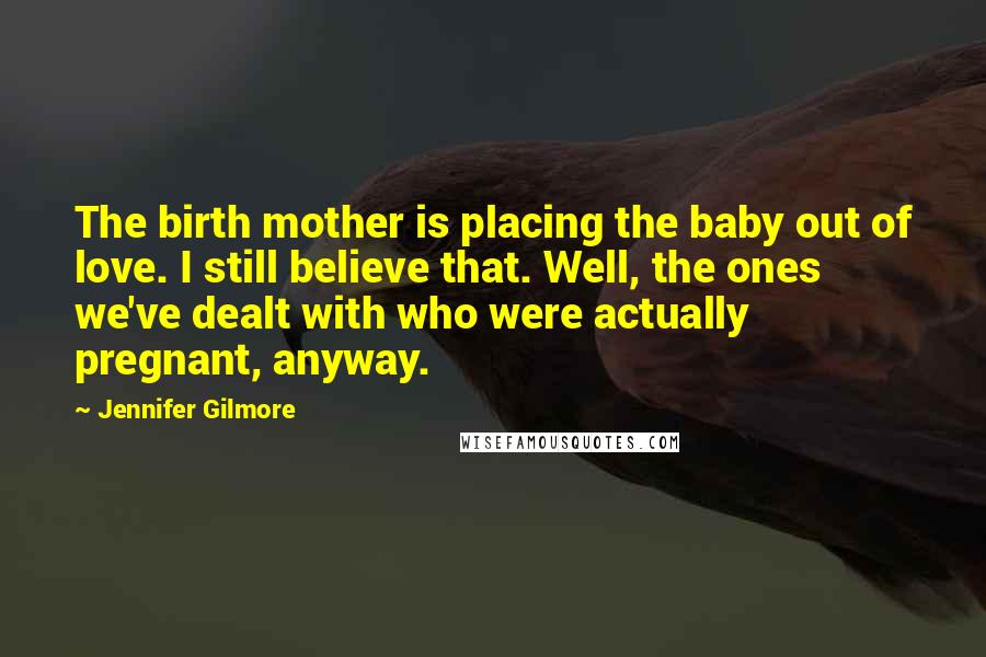 Jennifer Gilmore Quotes: The birth mother is placing the baby out of love. I still believe that. Well, the ones we've dealt with who were actually pregnant, anyway.