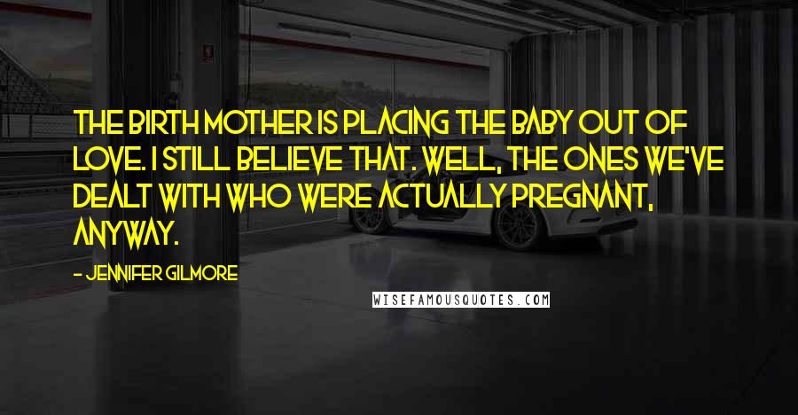 Jennifer Gilmore Quotes: The birth mother is placing the baby out of love. I still believe that. Well, the ones we've dealt with who were actually pregnant, anyway.