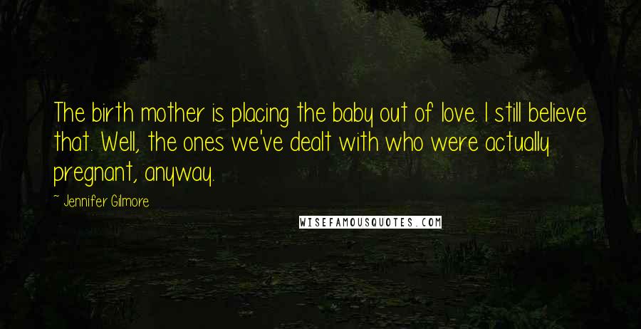 Jennifer Gilmore Quotes: The birth mother is placing the baby out of love. I still believe that. Well, the ones we've dealt with who were actually pregnant, anyway.