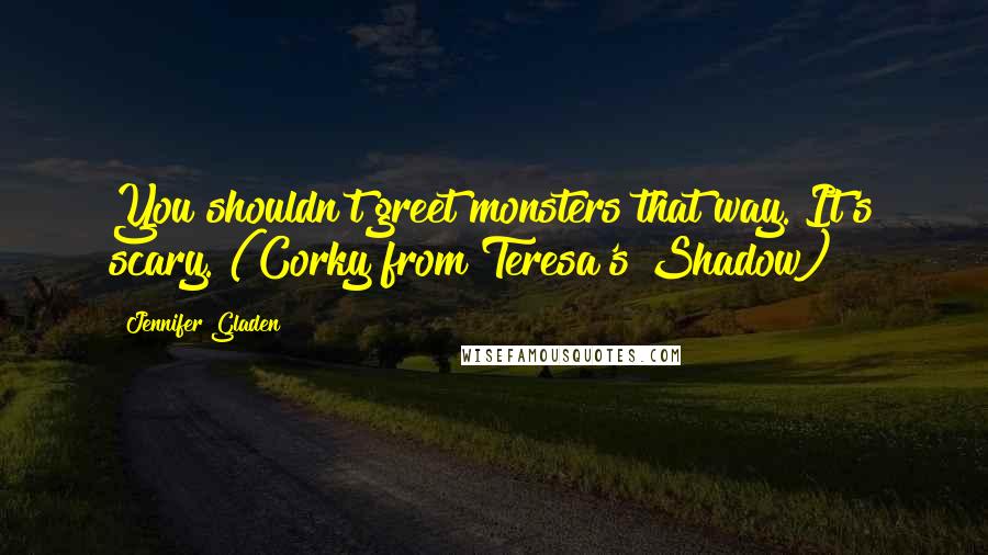 Jennifer Gladen Quotes: You shouldn't greet monsters that way. It's scary."(Corky from Teresa's Shadow)