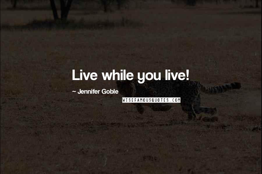 Jennifer Goble Quotes: Live while you live!