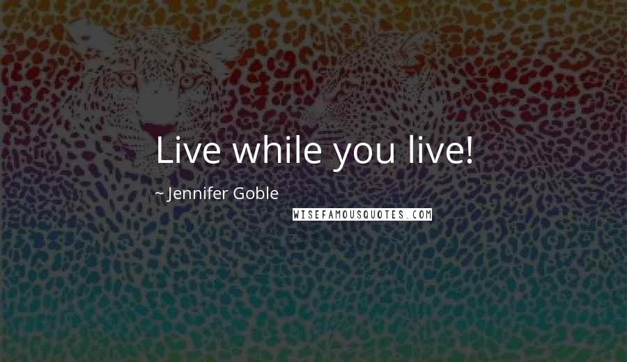 Jennifer Goble Quotes: Live while you live!