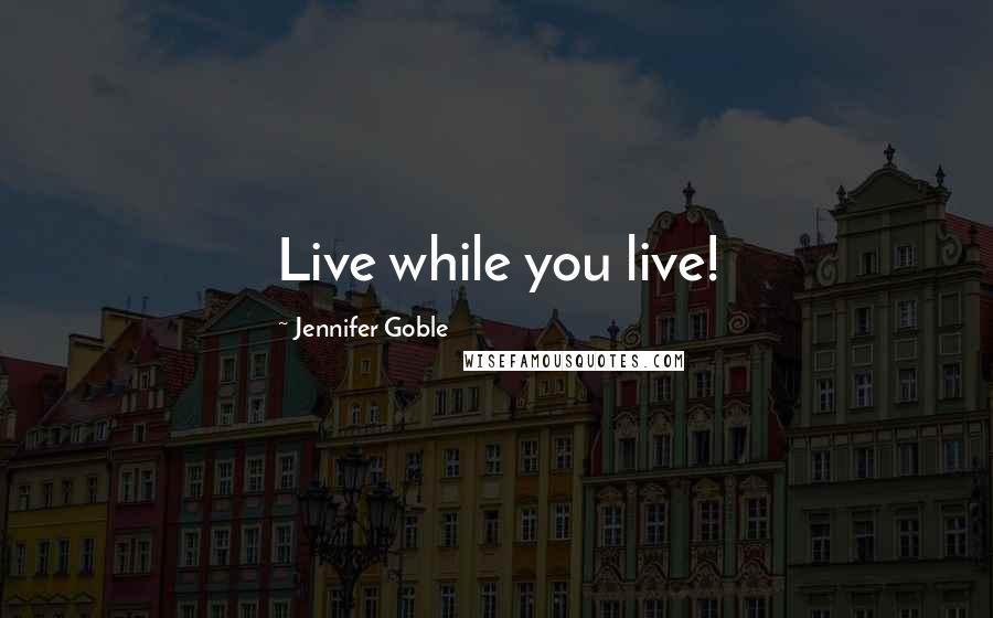 Jennifer Goble Quotes: Live while you live!