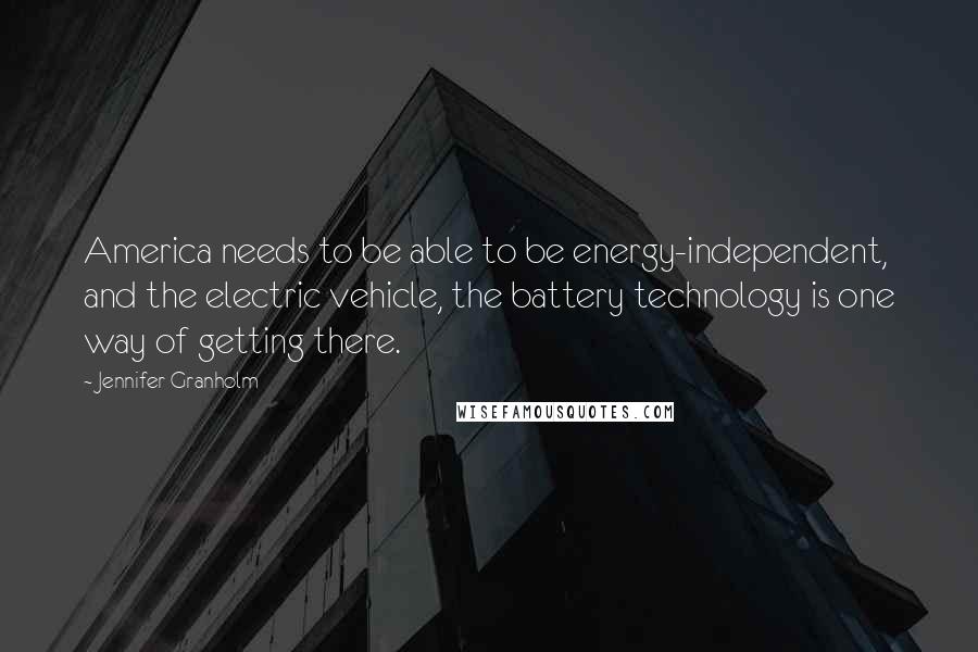 Jennifer Granholm Quotes: America needs to be able to be energy-independent, and the electric vehicle, the battery technology is one way of getting there.