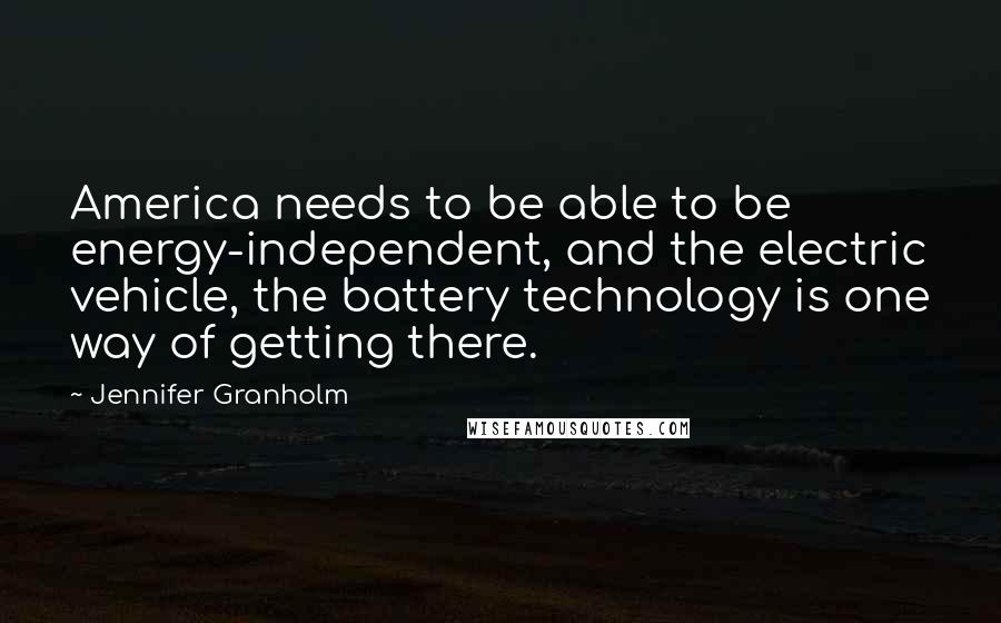 Jennifer Granholm Quotes: America needs to be able to be energy-independent, and the electric vehicle, the battery technology is one way of getting there.