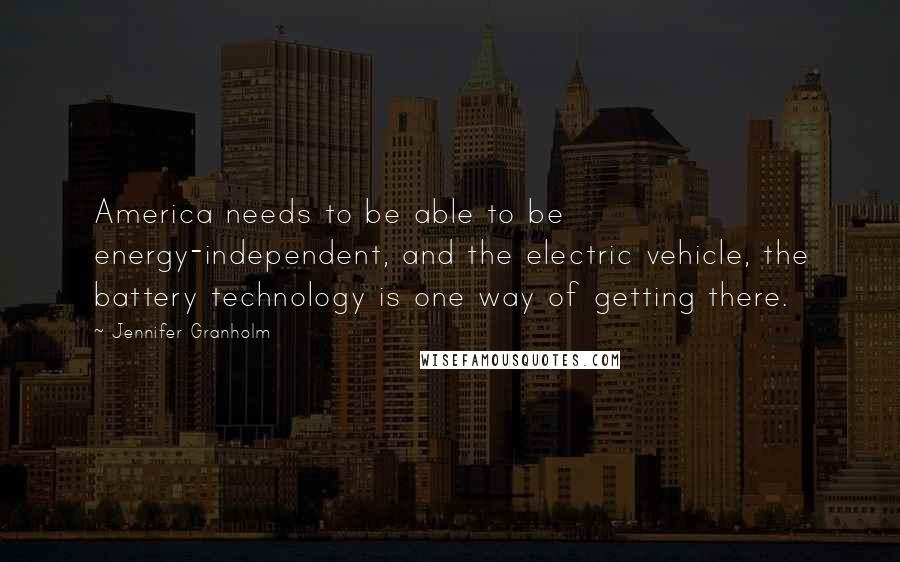 Jennifer Granholm Quotes: America needs to be able to be energy-independent, and the electric vehicle, the battery technology is one way of getting there.
