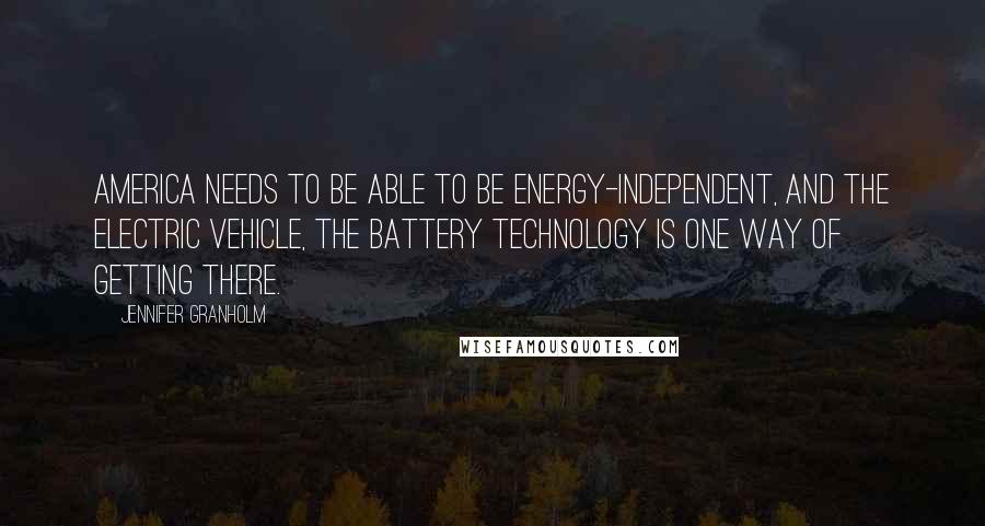 Jennifer Granholm Quotes: America needs to be able to be energy-independent, and the electric vehicle, the battery technology is one way of getting there.