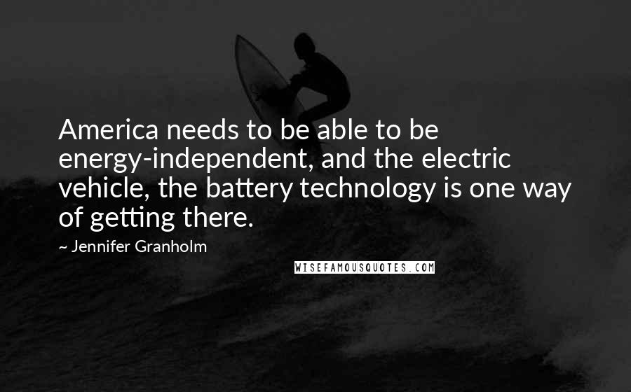 Jennifer Granholm Quotes: America needs to be able to be energy-independent, and the electric vehicle, the battery technology is one way of getting there.