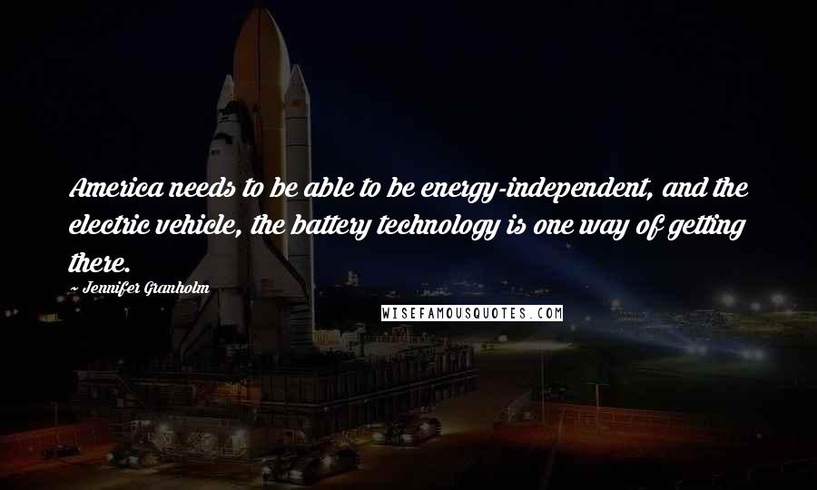 Jennifer Granholm Quotes: America needs to be able to be energy-independent, and the electric vehicle, the battery technology is one way of getting there.