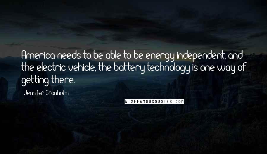 Jennifer Granholm Quotes: America needs to be able to be energy-independent, and the electric vehicle, the battery technology is one way of getting there.