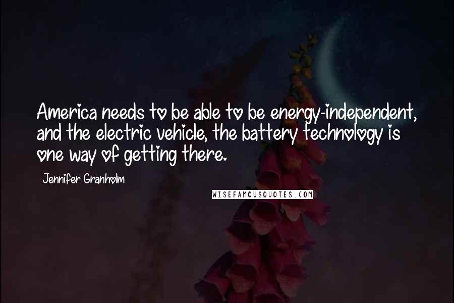 Jennifer Granholm Quotes: America needs to be able to be energy-independent, and the electric vehicle, the battery technology is one way of getting there.