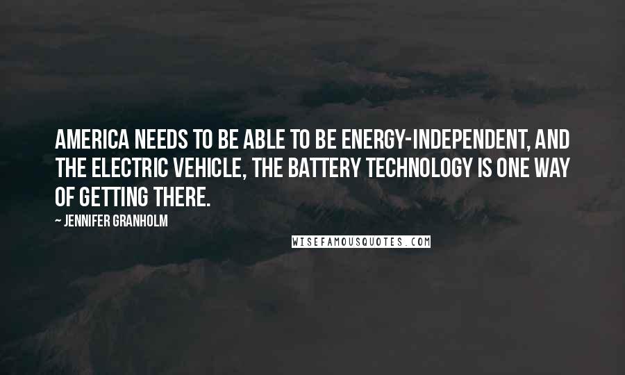 Jennifer Granholm Quotes: America needs to be able to be energy-independent, and the electric vehicle, the battery technology is one way of getting there.