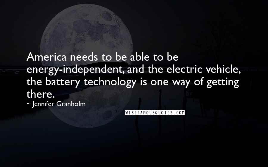 Jennifer Granholm Quotes: America needs to be able to be energy-independent, and the electric vehicle, the battery technology is one way of getting there.