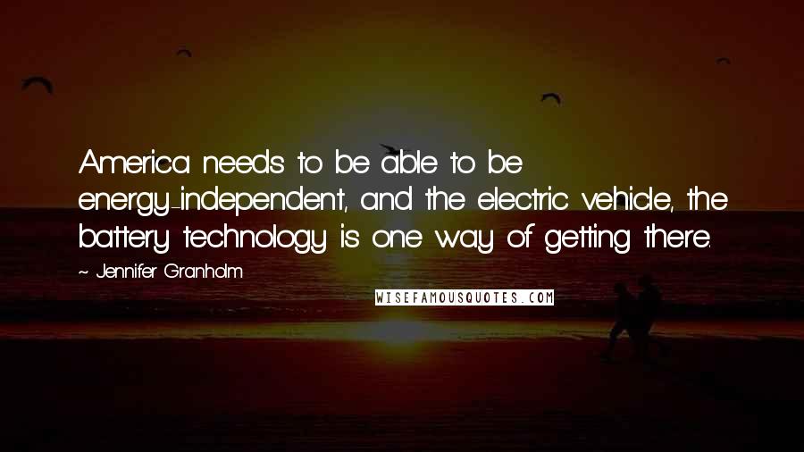 Jennifer Granholm Quotes: America needs to be able to be energy-independent, and the electric vehicle, the battery technology is one way of getting there.