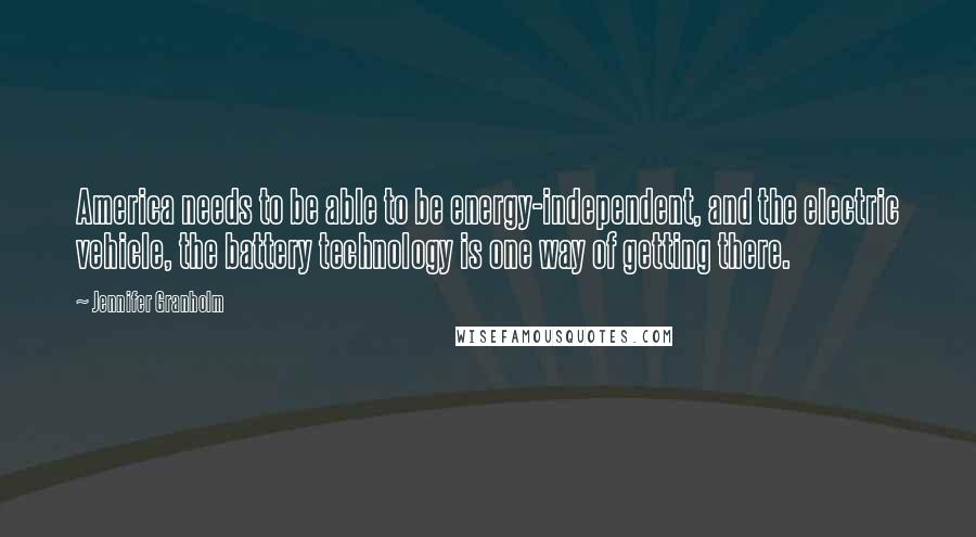 Jennifer Granholm Quotes: America needs to be able to be energy-independent, and the electric vehicle, the battery technology is one way of getting there.