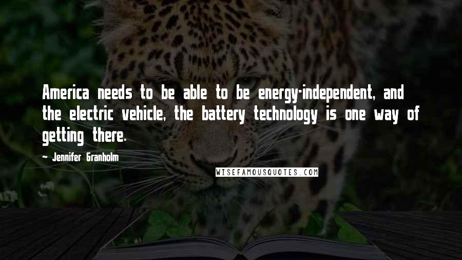 Jennifer Granholm Quotes: America needs to be able to be energy-independent, and the electric vehicle, the battery technology is one way of getting there.