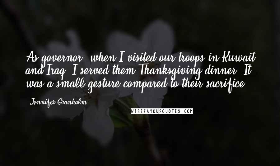 Jennifer Granholm Quotes: As governor, when I visited our troops in Kuwait and Iraq, I served them Thanksgiving dinner. It was a small gesture compared to their sacrifice.