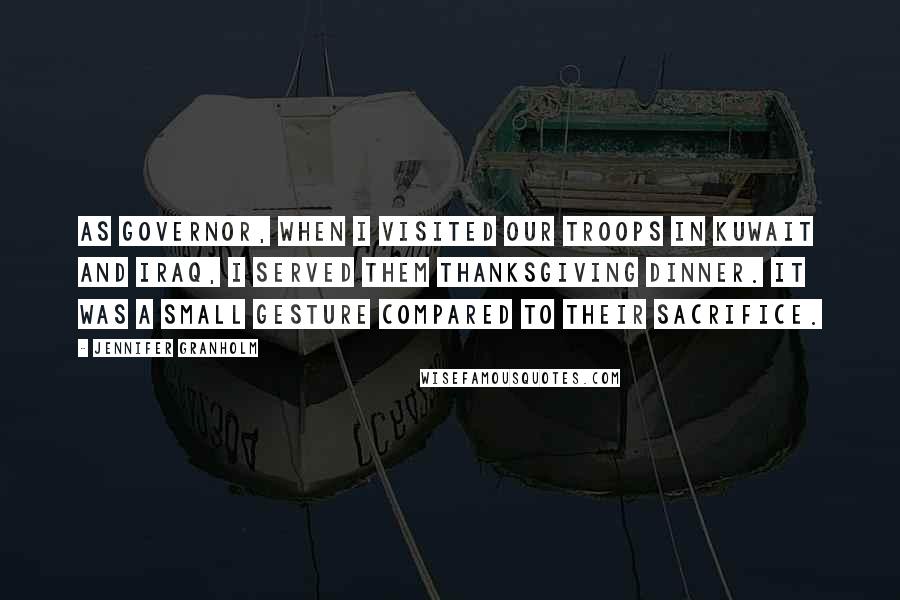 Jennifer Granholm Quotes: As governor, when I visited our troops in Kuwait and Iraq, I served them Thanksgiving dinner. It was a small gesture compared to their sacrifice.
