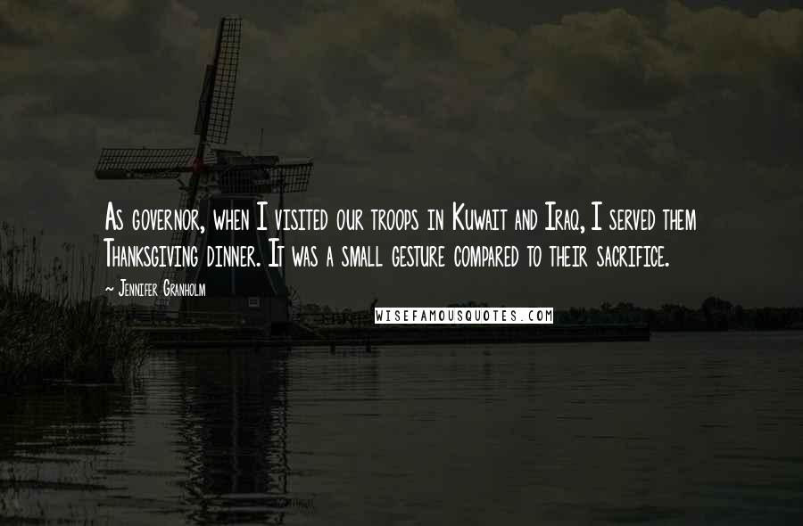 Jennifer Granholm Quotes: As governor, when I visited our troops in Kuwait and Iraq, I served them Thanksgiving dinner. It was a small gesture compared to their sacrifice.