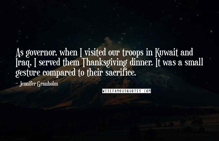 Jennifer Granholm Quotes: As governor, when I visited our troops in Kuwait and Iraq, I served them Thanksgiving dinner. It was a small gesture compared to their sacrifice.